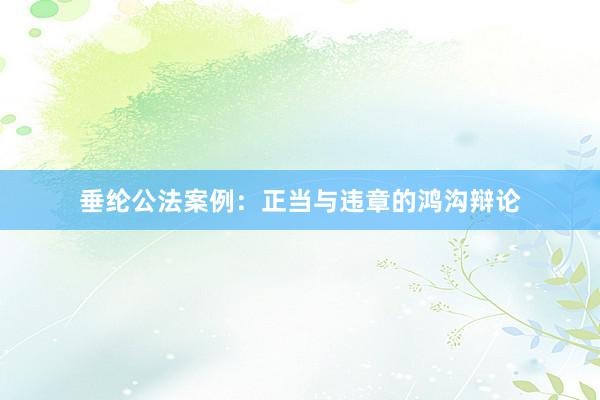 垂纶公法案例：正当与违章的鸿沟辩论